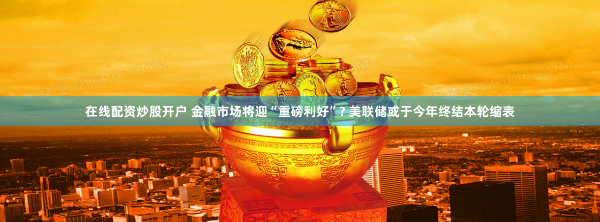 在线配资炒股开户 金融市场将迎“重磅利好”? 美联储或于今年终结本轮缩表