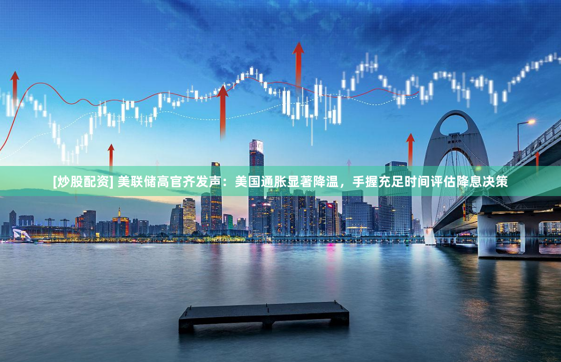 [炒股配资] 美联储高官齐发声：美国通胀显著降温，手握充足时间评估降息决策