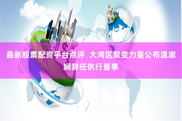 最新股票配资平台点评  大湾区聚变力量公布温淑娴辞任执行董事