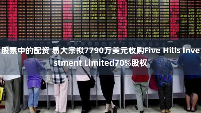 股票中的配资 易大宗拟7790万美元收购Five Hills Investment Limited70%股权