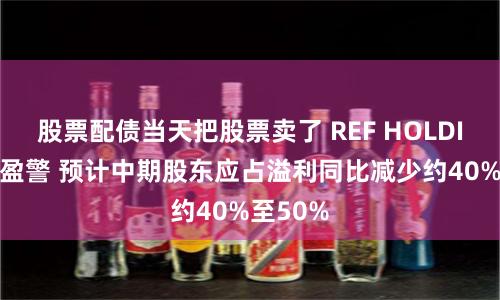 股票配债当天把股票卖了 REF HOLDINGS发盈警 预计中期股东应占溢利同比减少约40%至50%