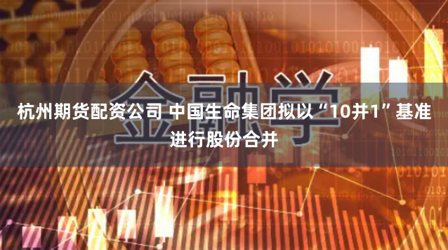 杭州期货配资公司 中国生命集团拟以“10并1”基准进行股份合并