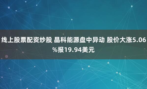 线上股票配资炒股 晶科能源盘中异动 股价大涨5.06%报19.94美元