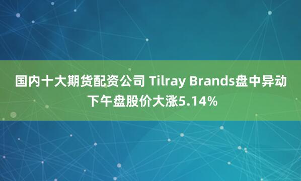 国内十大期货配资公司 Tilray Brands盘中异动 下午盘股价大涨5.14%