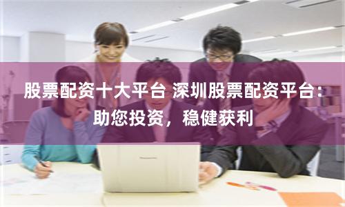股票配资十大平台 深圳股票配资平台：助您投资，稳健获利
