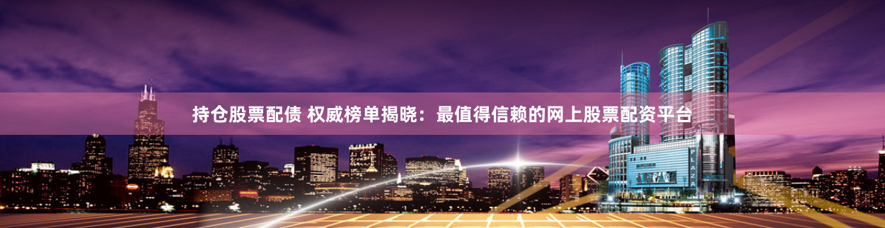 持仓股票配债 权威榜单揭晓：最值得信赖的网上股票配资平台