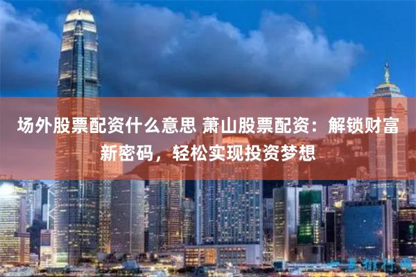 场外股票配资什么意思 萧山股票配资：解锁财富新密码，轻松实现投资梦想