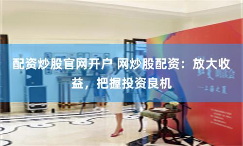 配资炒股官网开户 网炒股配资：放大收益，把握投资良机