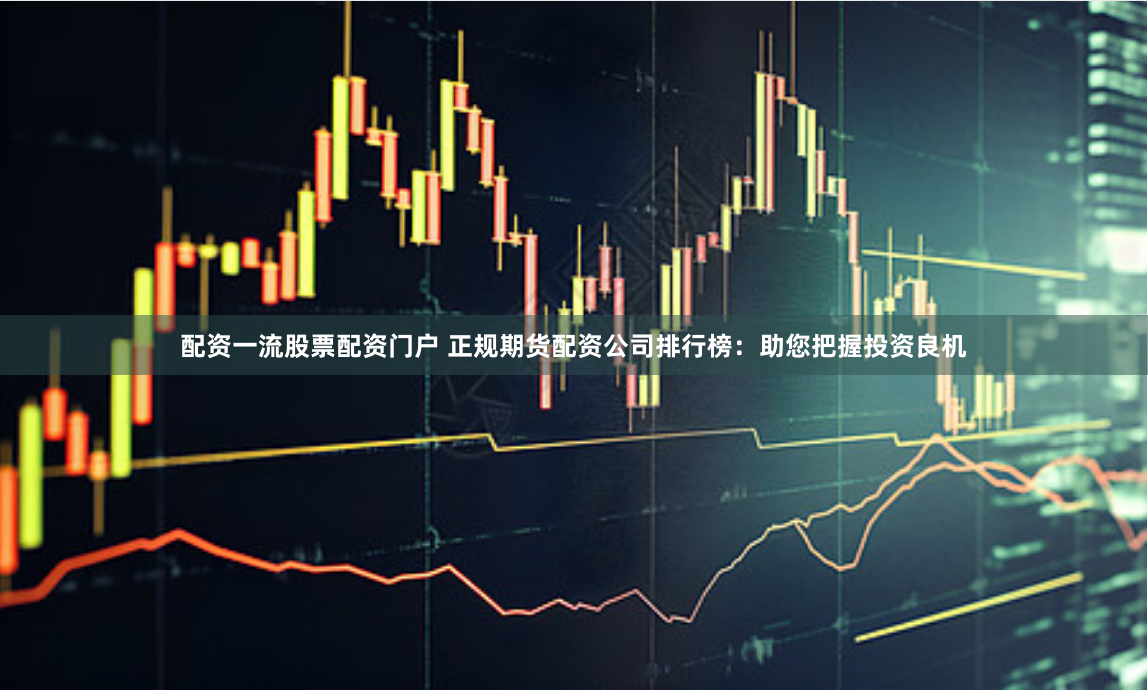 配资一流股票配资门户 正规期货配资公司排行榜：助您把握投资良机