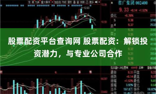 股票配资平台查询网 股票配资：解锁投资潜力，与专业公司合作