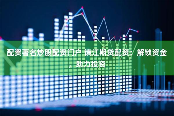 配资著名炒股配资门户 镇江期货配资：解锁资金，助力投资