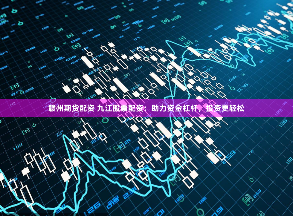 赣州期货配资 九江股票配资：助力资金杠杆，投资更轻松