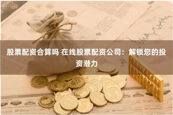 股票配资合算吗 在线股票配资公司：解锁您的投资潜力