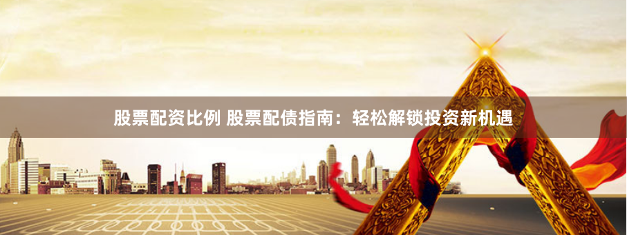 股票配资比例 股票配债指南：轻松解锁投资新机遇