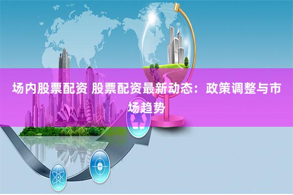 场内股票配资 股票配资最新动态：政策调整与市场趋势