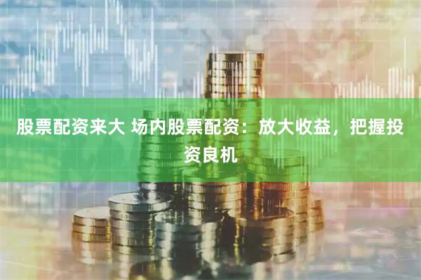 股票配资来大 场内股票配资：放大收益，把握投资良机